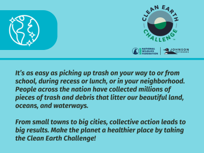 Clean Earth Challenge: It's as easy as picking up trash on your way to or from school, during recess or lunch, or in your neighborhood. People across the nation have collected millions of pieces of trash and debris that litter our beautiful land, oceans, and waterways. From small towns to big cities, collection action leads to big results. Make the planet a healthier place by taking the Clean Earth Challenge.