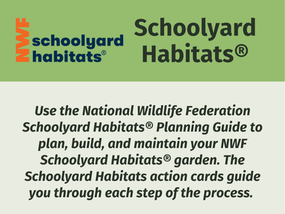 NWF Schoolyard Habitats®: Use the National Wildlife Federation Schoolyard Habitats® Planning Guide to plan, build, and maintain your NWF Schoolyard Habitats® garden. The Schoolyard Habitats action cards guide you through each step of the process.